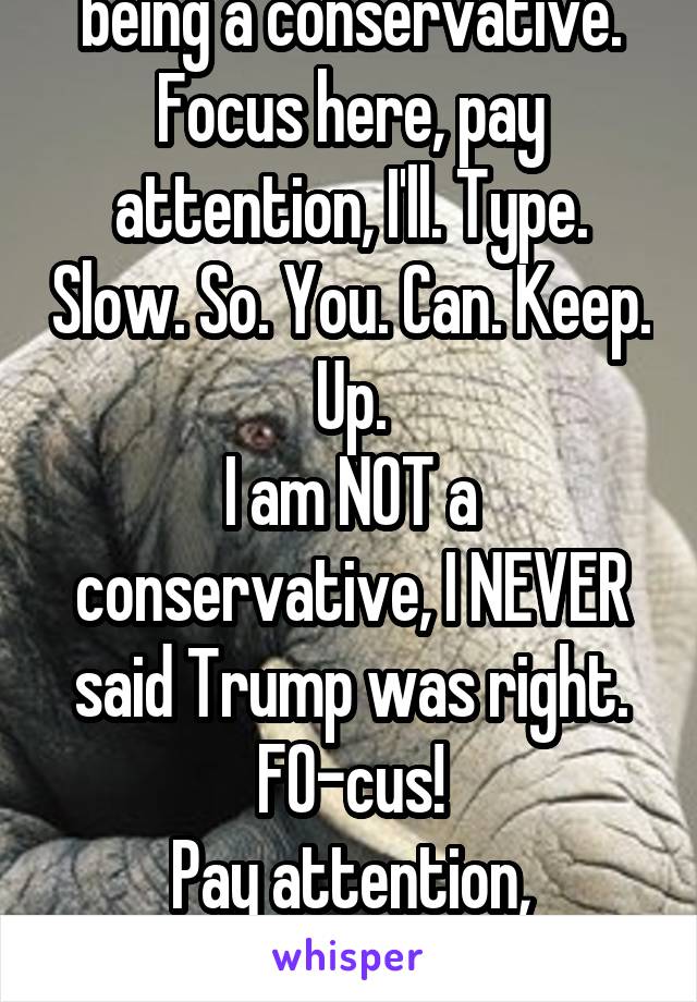 You accused me of being a conservative.
Focus here, pay attention, I'll. Type. Slow. So. You. Can. Keep. Up.
I am NOT a conservative, I NEVER said Trump was right. FO-cus!
Pay attention, Herbert!
