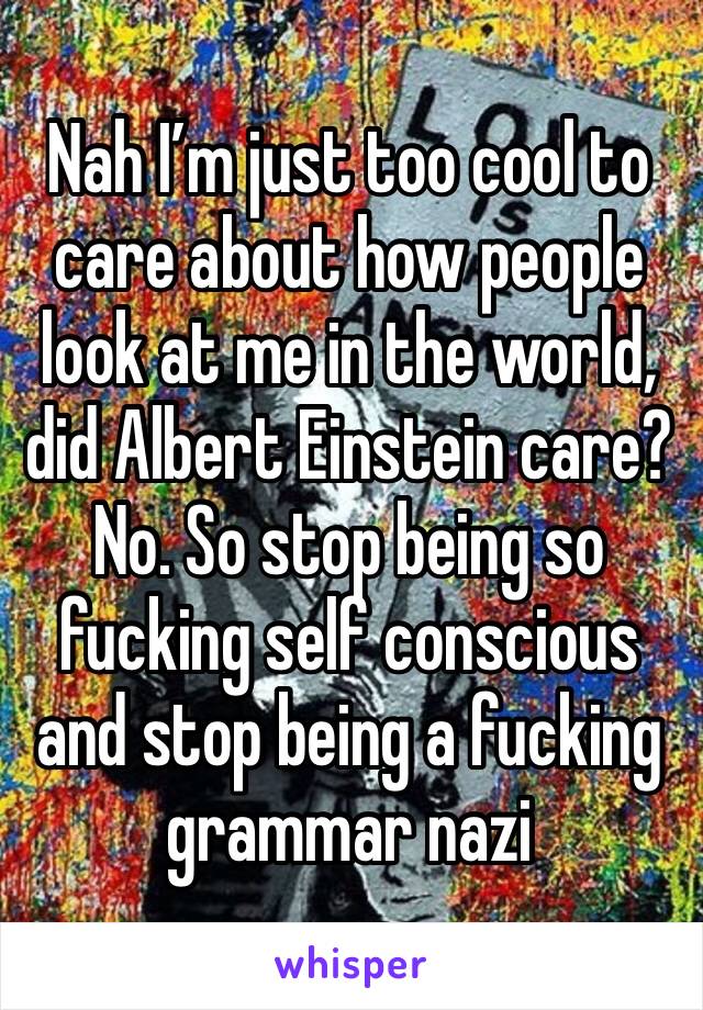 Nah I’m just too cool to care about how people look at me in the world, did Albert Einstein care?  No. So stop being so fucking self conscious and stop being a fucking grammar nazi