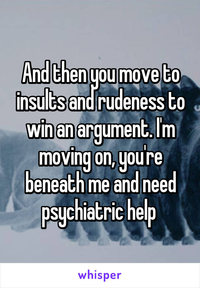 And then you move to insults and rudeness to win an argument. I'm moving on, you're beneath me and need psychiatric help 