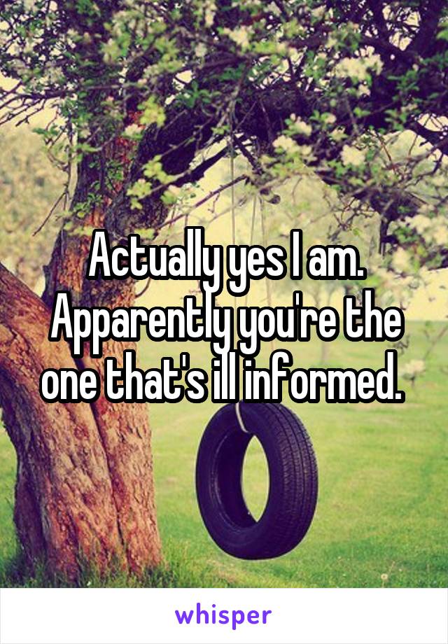 Actually yes I am. Apparently you're the one that's ill informed. 