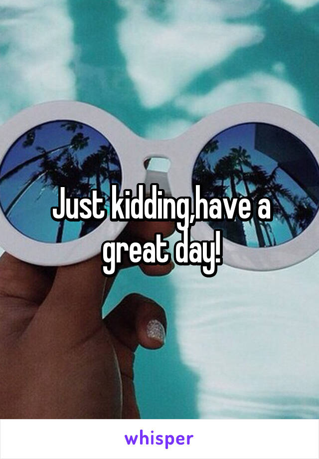 Just kidding,have a great day!