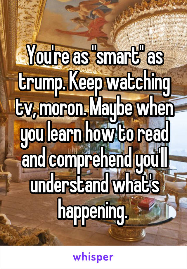 You're as "smart" as trump. Keep watching tv, moron. Maybe when you learn how to read and comprehend you'll understand what's happening. 