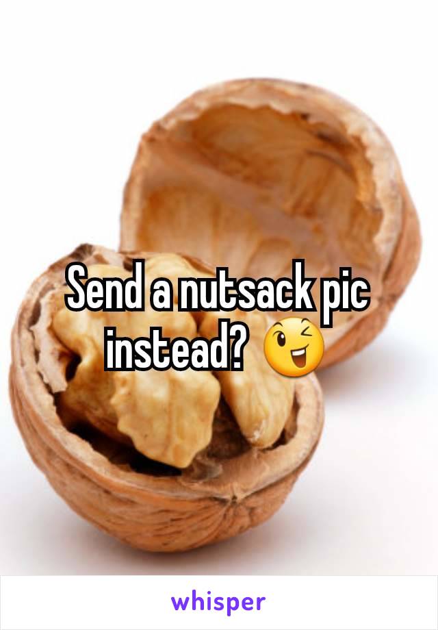 Send a nutsack pic instead? 😉