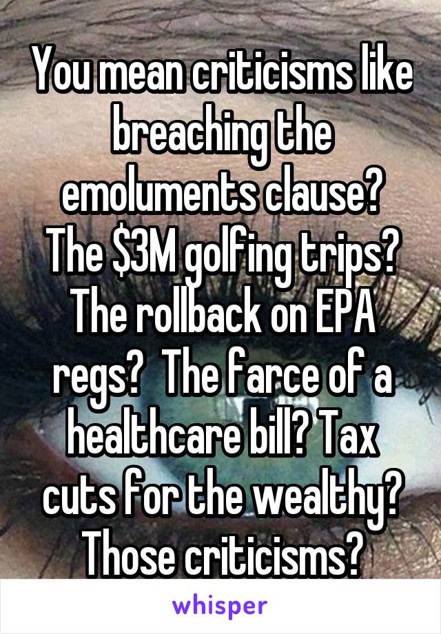 You mean criticisms like breaching the emoluments clause? The $3M golfing trips? The rollback on EPA regs?  The farce of a healthcare bill? Tax cuts for the wealthy? Those criticisms?