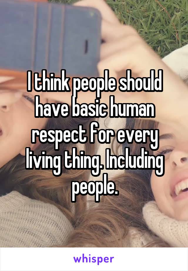 I think people should have basic human respect for every living thing. Including people.