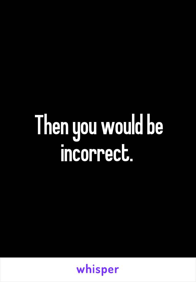 Then you would be incorrect. 