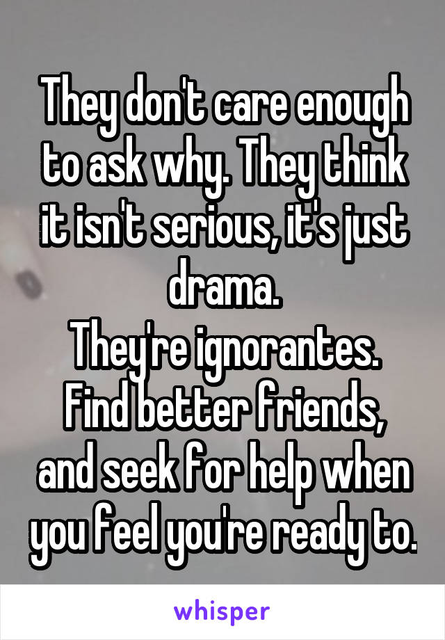 They don't care enough to ask why. They think it isn't serious, it's just drama.
They're ignorantes.
Find better friends, and seek for help when you feel you're ready to.