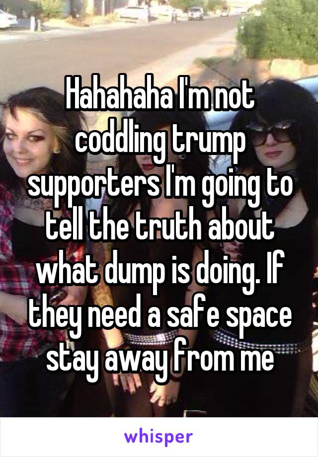 Hahahaha I'm not coddling trump supporters I'm going to tell the truth about what dump is doing. If they need a safe space stay away from me