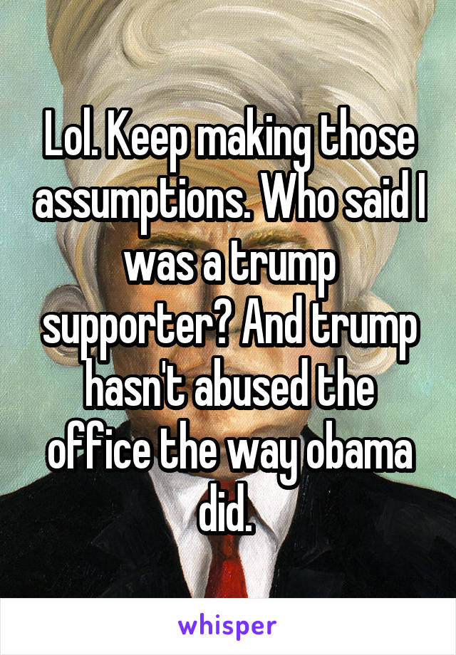 Lol. Keep making those assumptions. Who said I was a trump supporter? And trump hasn't abused the office the way obama did. 