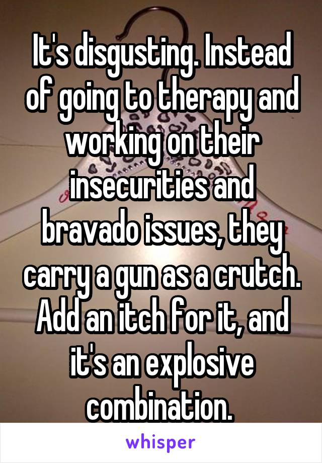 It's disgusting. Instead of going to therapy and working on their insecurities and bravado issues, they carry a gun as a crutch. Add an itch for it, and it's an explosive combination. 