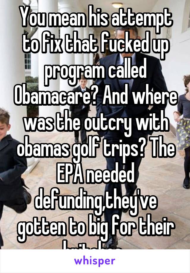 You mean his attempt to fix that fucked up program called Obamacare? And where was the outcry with obamas golf trips? The EPA needed defunding,they've gotten to big for their britches. 