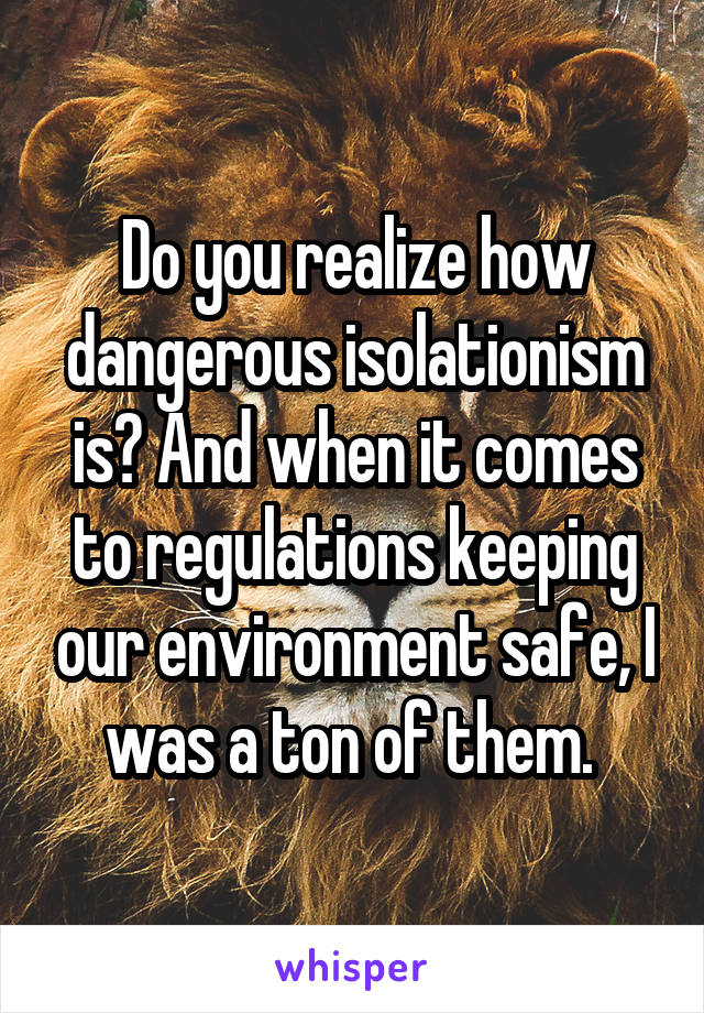 Do you realize how dangerous isolationism is? And when it comes to regulations keeping our environment safe, I was a ton of them. 