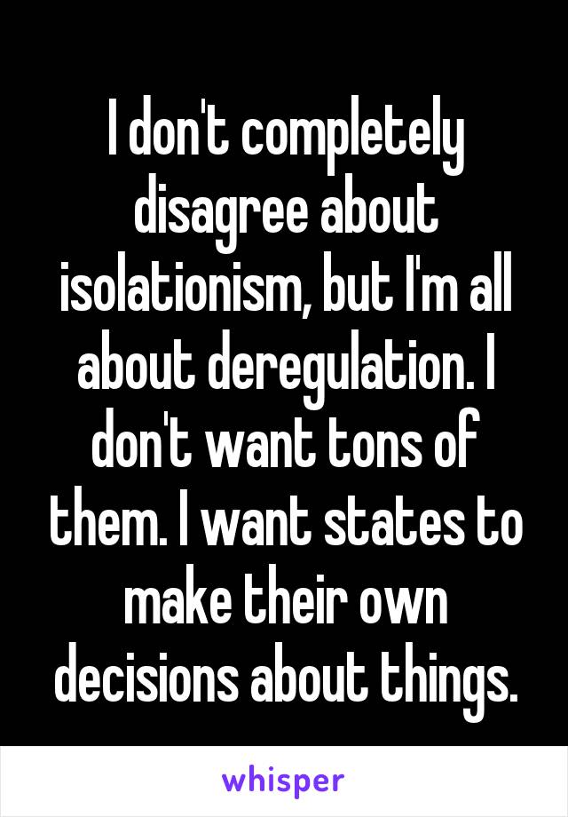 I don't completely disagree about isolationism, but I'm all about deregulation. I don't want tons of them. I want states to make their own decisions about things.