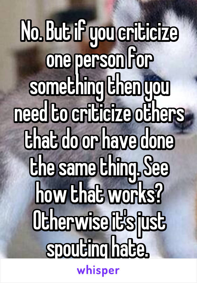 No. But if you criticize one person for something then you need to criticize others that do or have done the same thing. See how that works? Otherwise it's just spouting hate. 