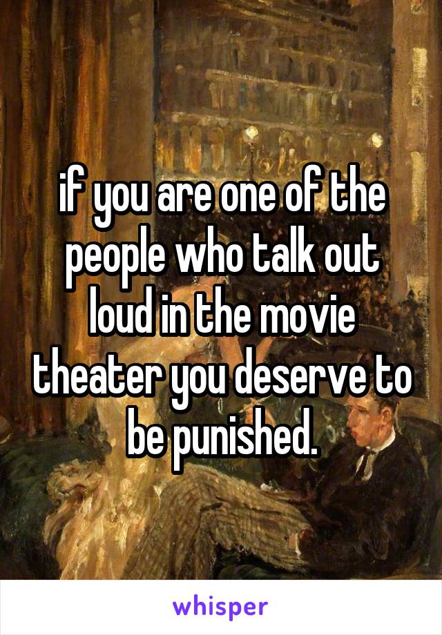  if you are one of the people who talk out loud in the movie theater you deserve to be punished.