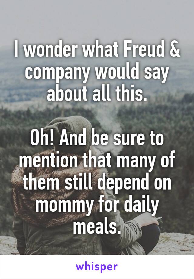 I wonder what Freud & company would say about all this.

Oh! And be sure to mention that many of them still depend on mommy for daily meals.