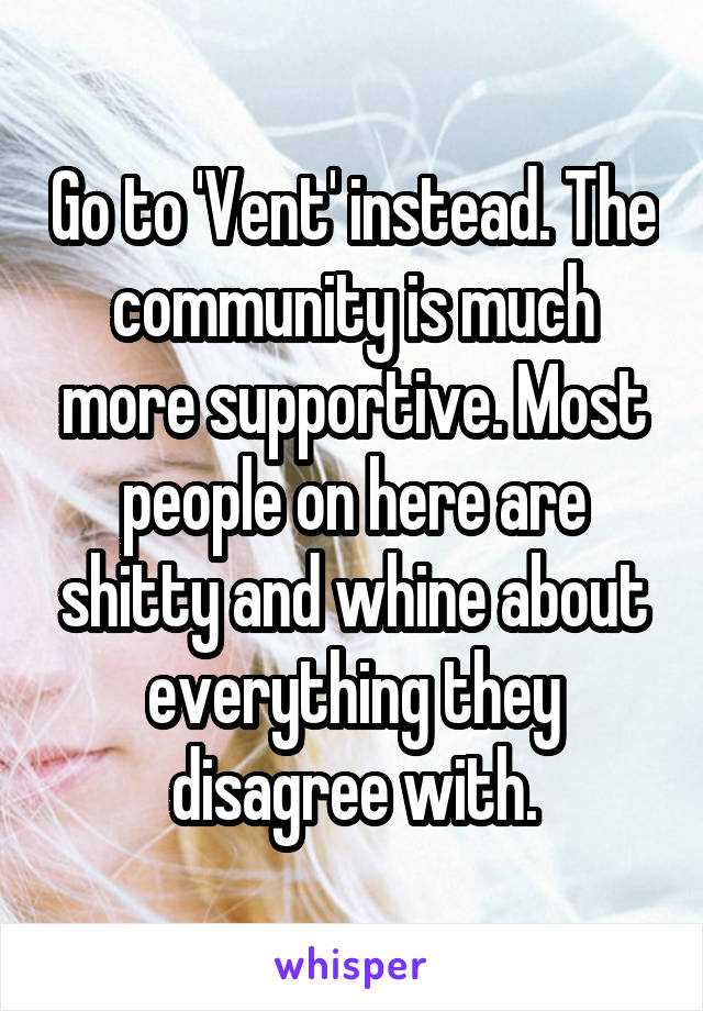 Go to 'Vent' instead. The community is much more supportive. Most people on here are shitty and whine about everything they disagree with.
