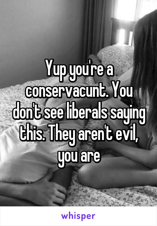 Yup you're a conservacunt. You don't see liberals saying this. They aren't evil, you are