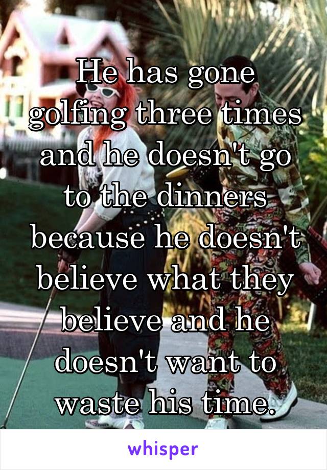 He has gone golfing three times and he doesn't go to the dinners because he doesn't believe what they believe and he doesn't want to waste his time.