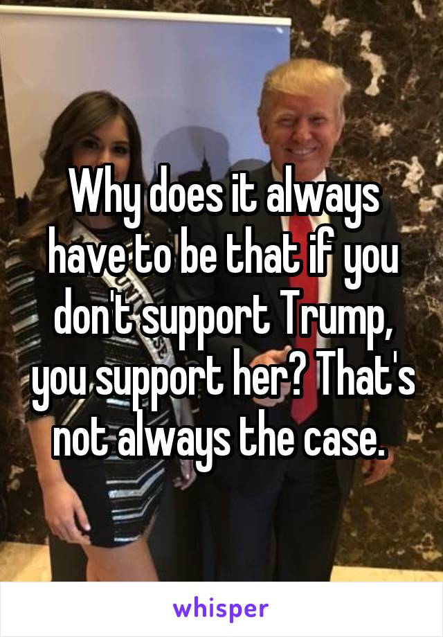 Why does it always have to be that if you don't support Trump, you support her? That's not always the case. 