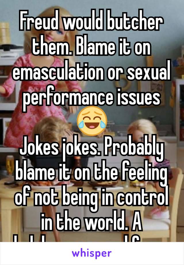 Freud would butcher them. Blame it on emasculation or sexual performance issues 😂
Jokes jokes. Probably blame it on the feeling of not being in control in the world. A helplessness and fear. 