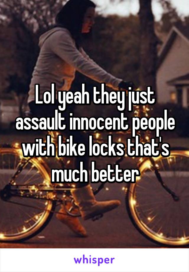 Lol yeah they just assault innocent people with bike locks that's much better