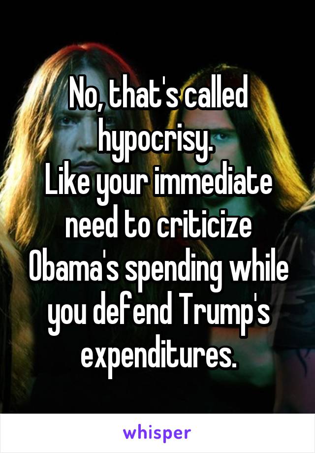 No, that's called hypocrisy. 
Like your immediate need to criticize Obama's spending while you defend Trump's expenditures.