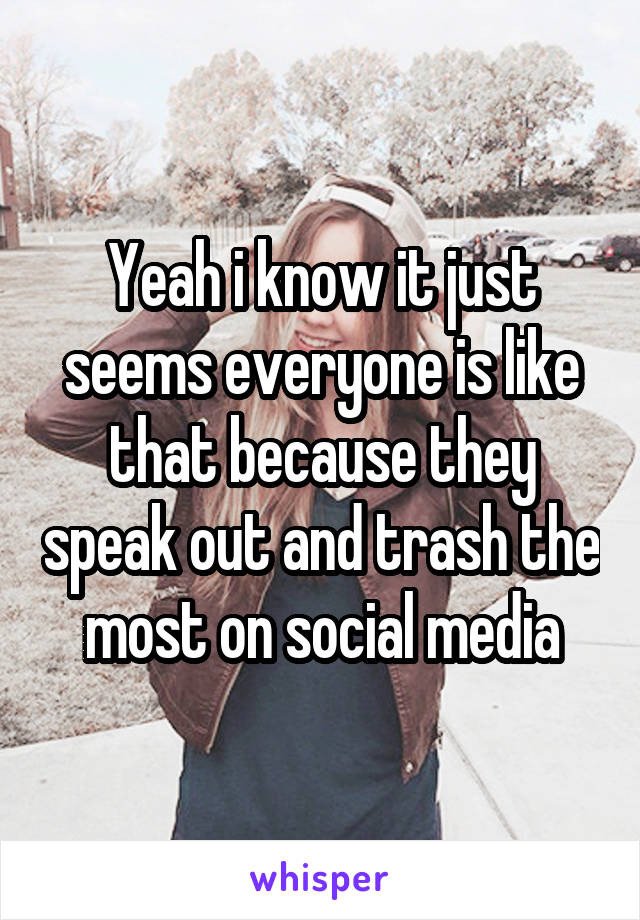 Yeah i know it just seems everyone is like that because they speak out and trash the most on social media