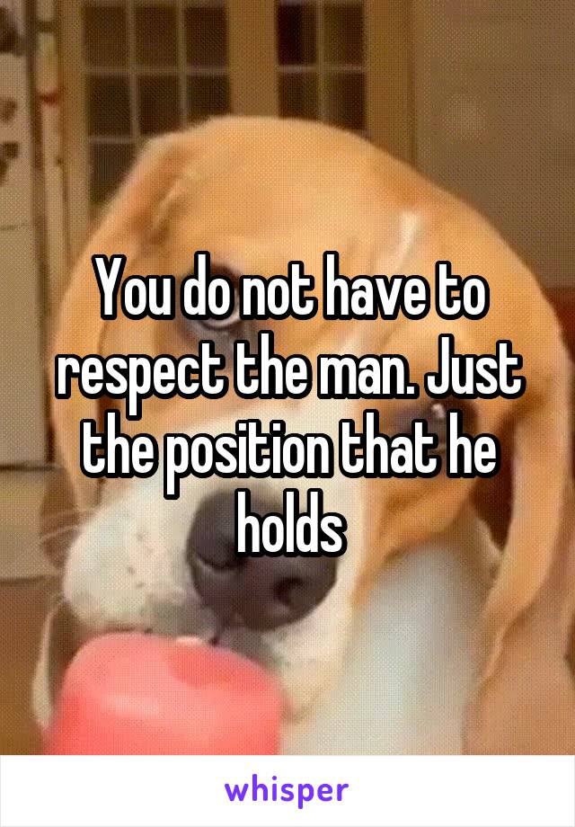 You do not have to respect the man. Just the position that he holds