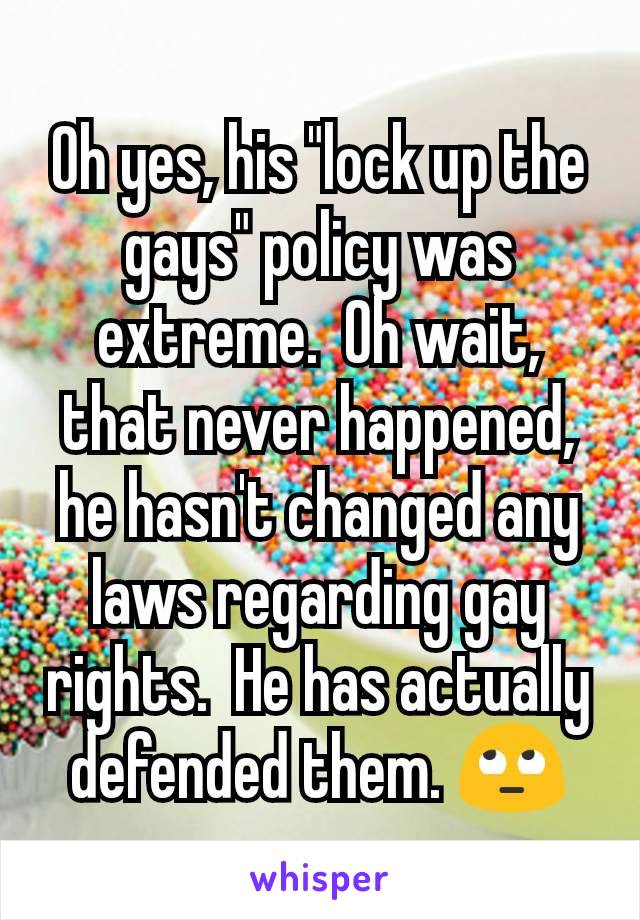 Oh yes, his "lock up the gays" policy was extreme.  Oh wait, that never happened, he hasn't changed any laws regarding gay rights.  He has actually defended them. 🙄