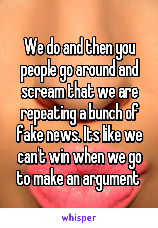 We do and then you people go around and scream that we are repeating a bunch of fake news. Its like we can't win when we go to make an argument 