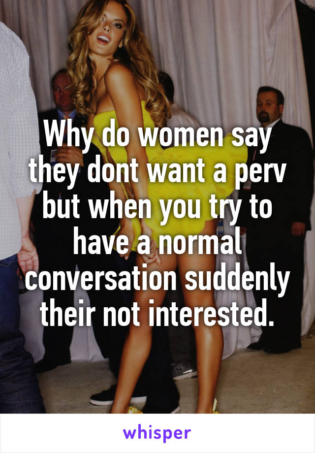 Why do women say they dont want a perv but when you try to have a normal conversation suddenly their not interested.