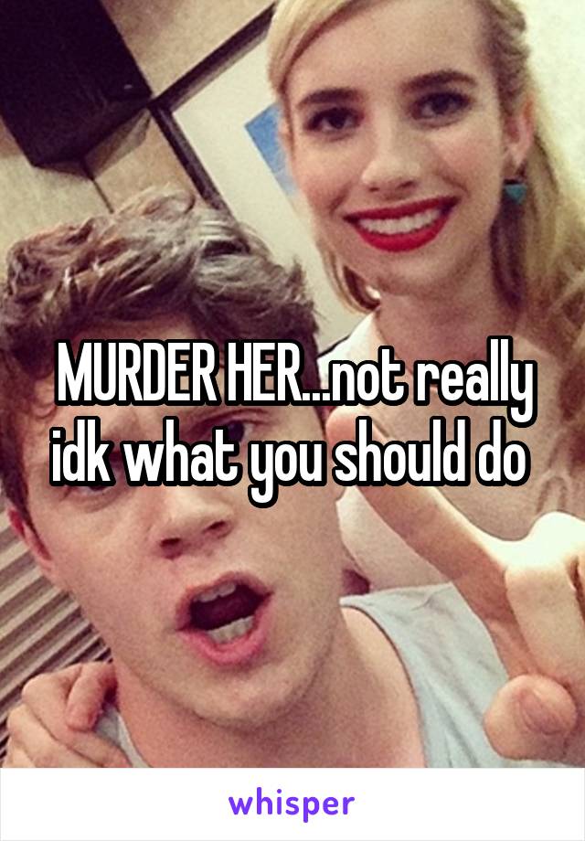 MURDER HER...not really idk what you should do 
