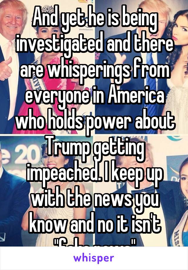 And yet he is being investigated and there are whisperings from everyone in America who holds power about Trump getting impeached. I keep up with the news you know and no it isn't "fake news"