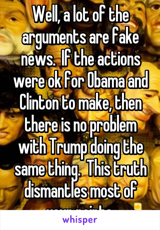 Well, a lot of the arguments are fake news.  If the actions were ok for Obama and Clinton to make, then there is no problem with Trump doing the same thing.  This truth dismantles most of your points.