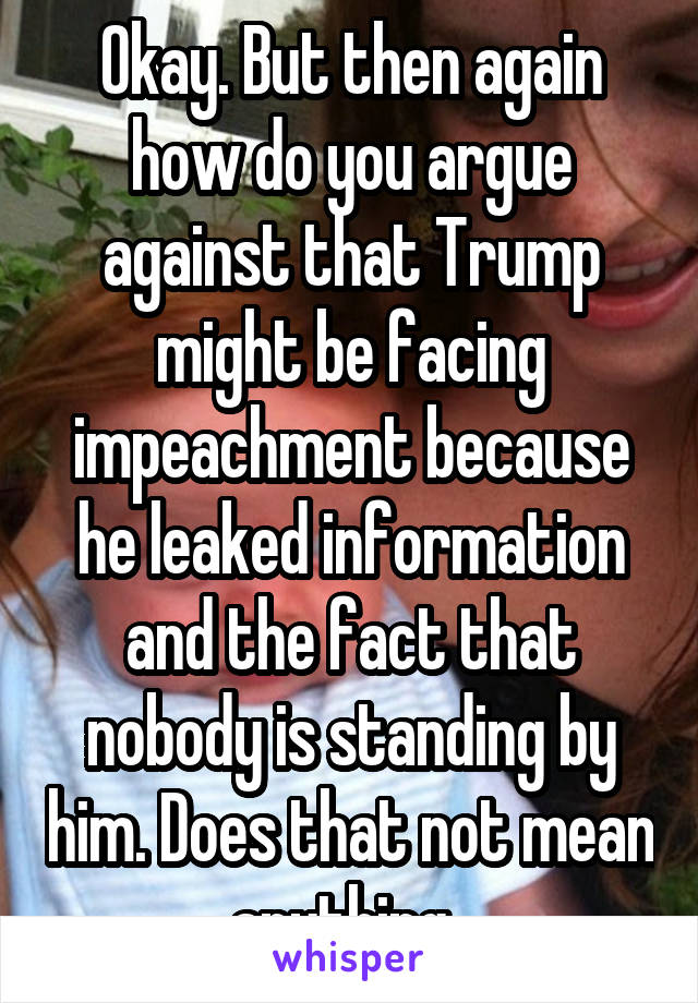 Okay. But then again how do you argue against that Trump might be facing impeachment because he leaked information and the fact that nobody is standing by him. Does that not mean anything. 