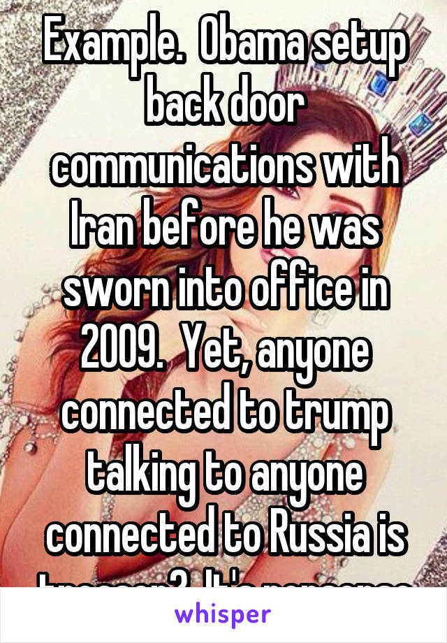 Example.  Obama setup back door communications with Iran before he was sworn into office in 2009.  Yet, anyone connected to trump talking to anyone connected to Russia is treason?  It's nonsense