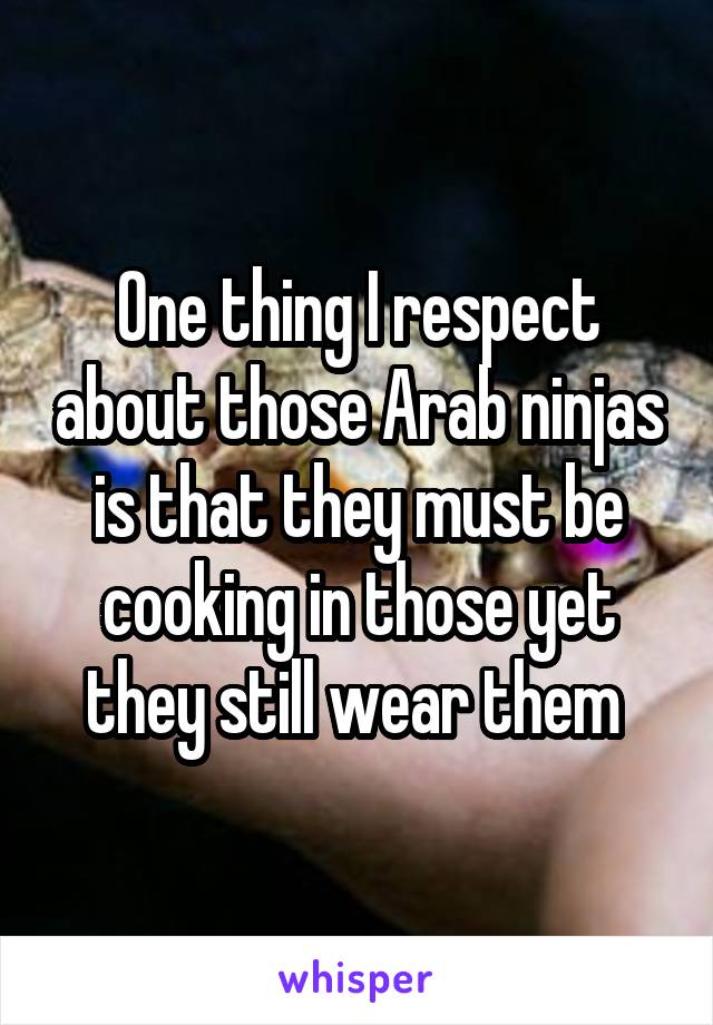 One thing I respect about those Arab ninjas is that they must be cooking in those yet they still wear them 