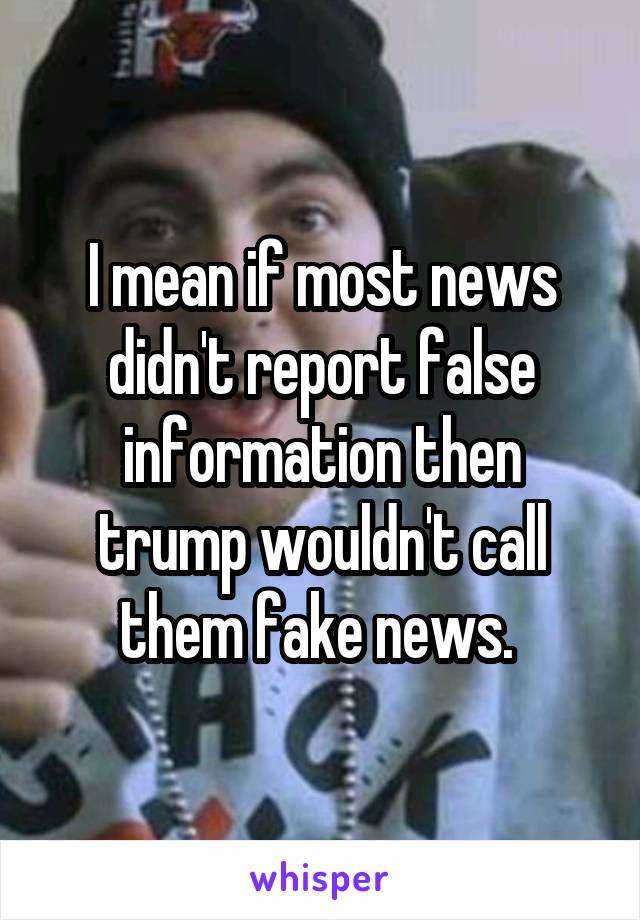 I mean if most news didn't report false information then trump wouldn't call them fake news. 