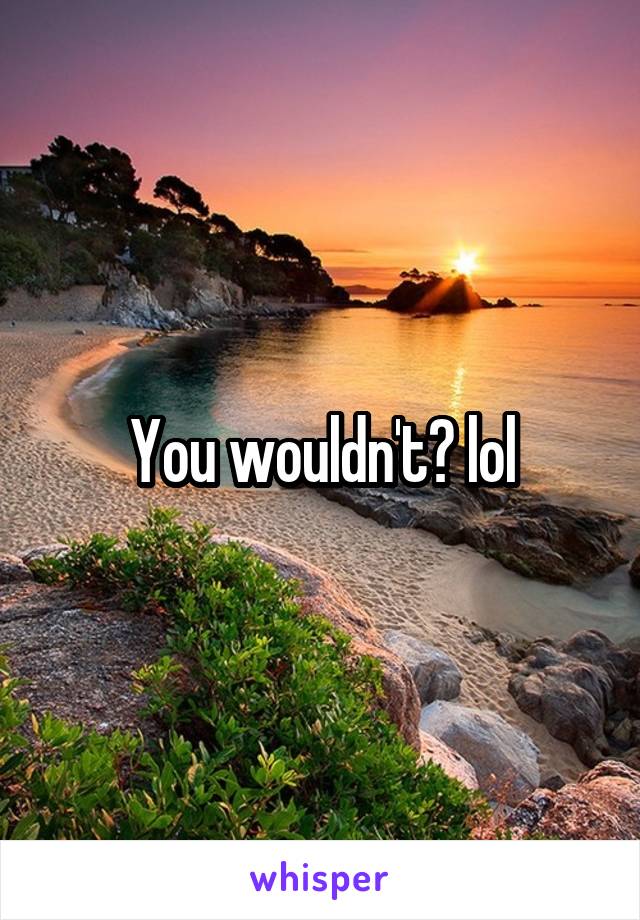 You wouldn't? lol