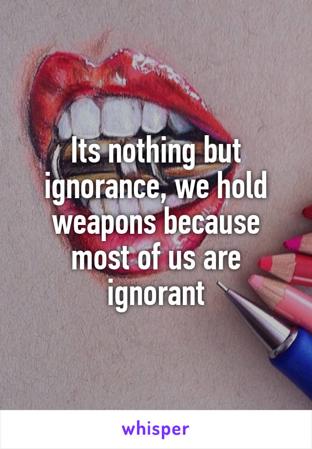 Its nothing but ignorance, we hold weapons because most of us are ignorant