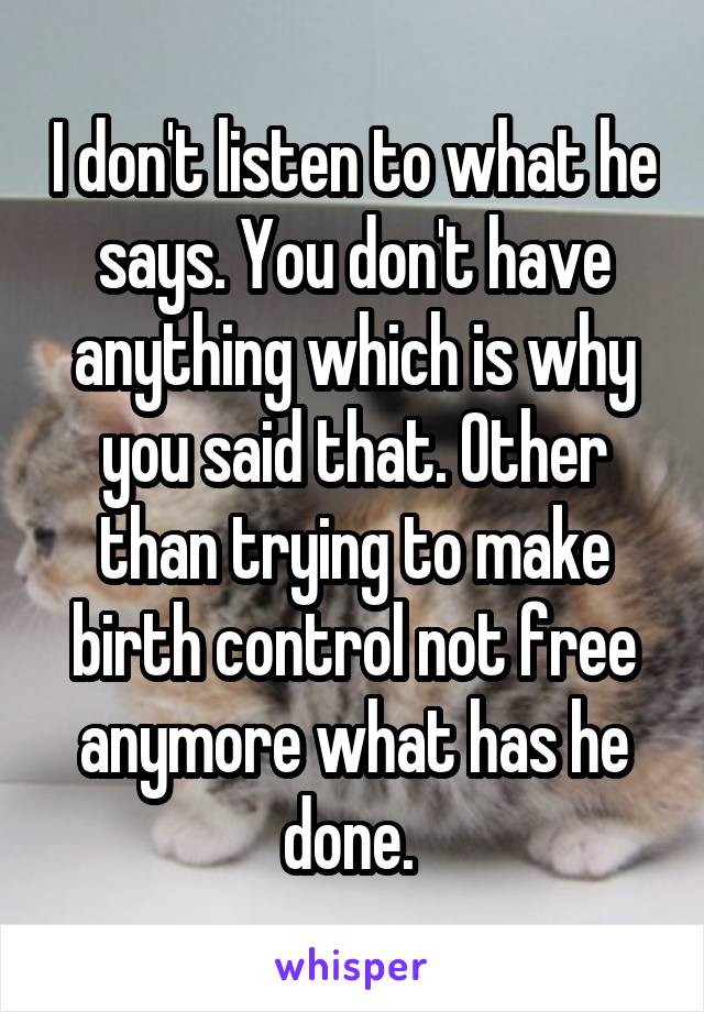 I don't listen to what he says. You don't have anything which is why you said that. Other than trying to make birth control not free anymore what has he done. 