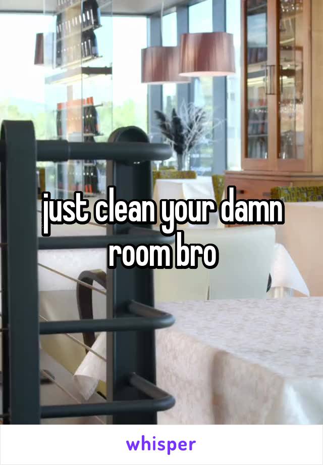 just clean your damn room bro