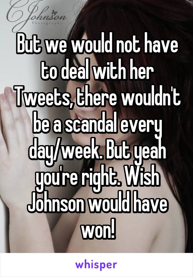 But we would not have to deal with her Tweets, there wouldn't be a scandal every day/week. But yeah you're right. Wish Johnson would have won!