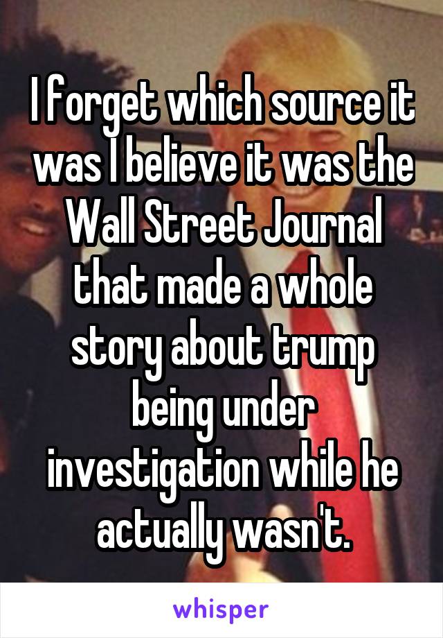 I forget which source it was I believe it was the Wall Street Journal that made a whole story about trump being under investigation while he actually wasn't.