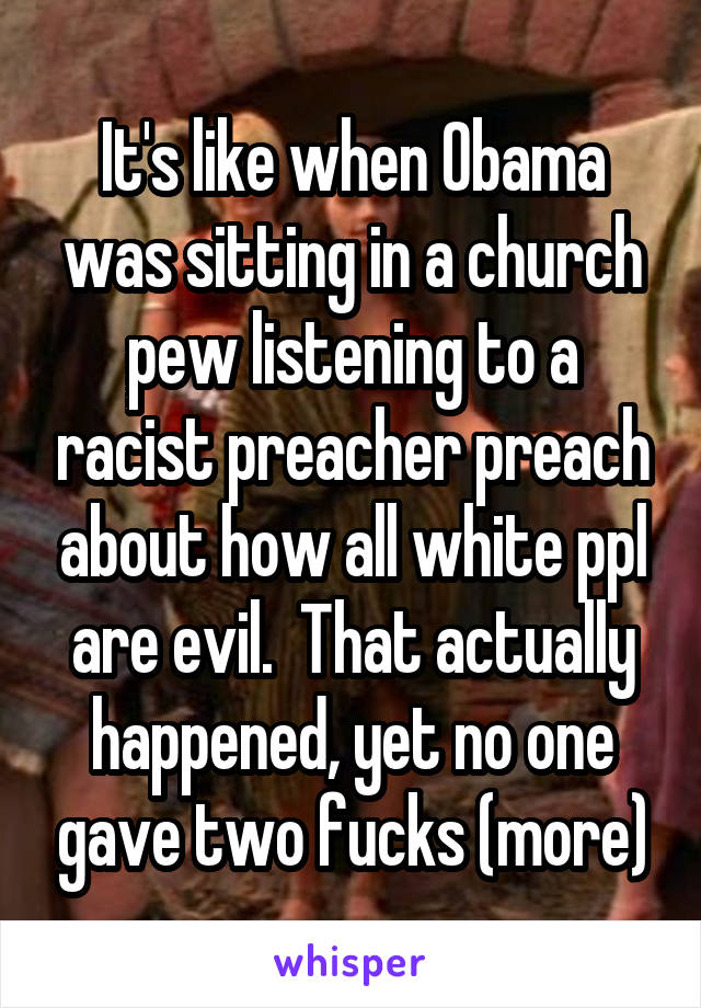 It's like when Obama was sitting in a church pew listening to a racist preacher preach about how all white ppl are evil.  That actually happened, yet no one gave two fucks (more)