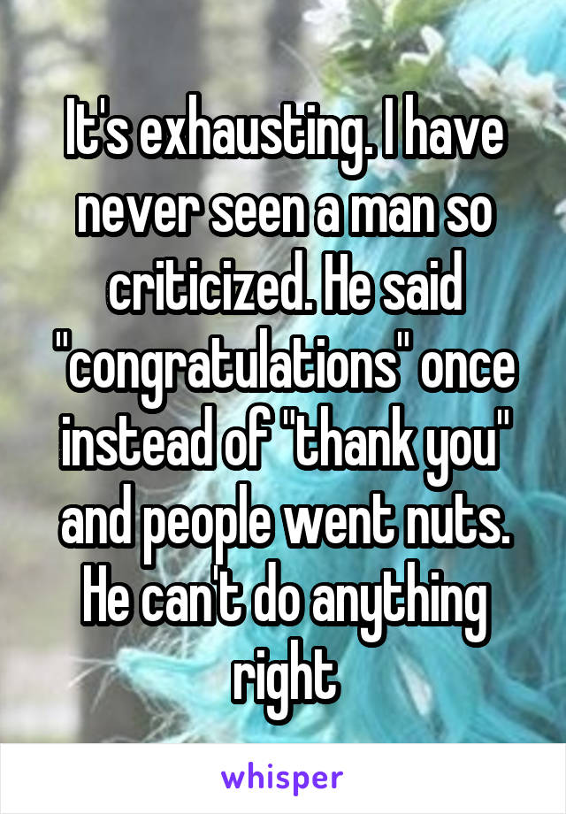 It's exhausting. I have never seen a man so criticized. He said "congratulations" once instead of "thank you" and people went nuts. He can't do anything right