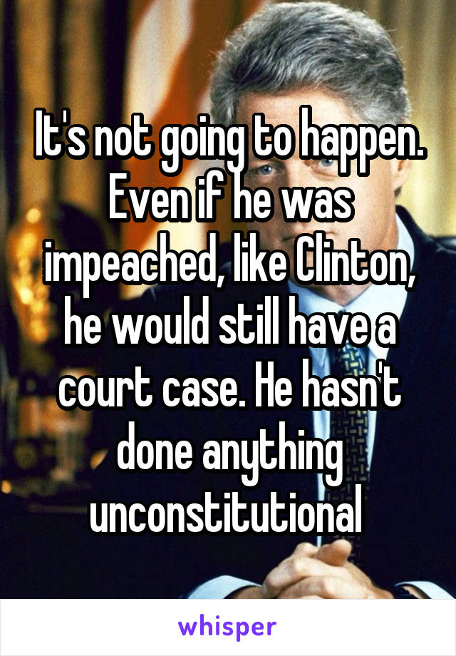 It's not going to happen. Even if he was impeached, like Clinton, he would still have a court case. He hasn't done anything unconstitutional 