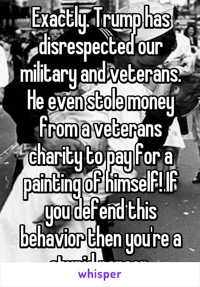 Exactly. Trump has disrespected our military and veterans. He even stole money from a veterans charity to pay for a painting of himself! If you defend this behavior then you're a stupid person.