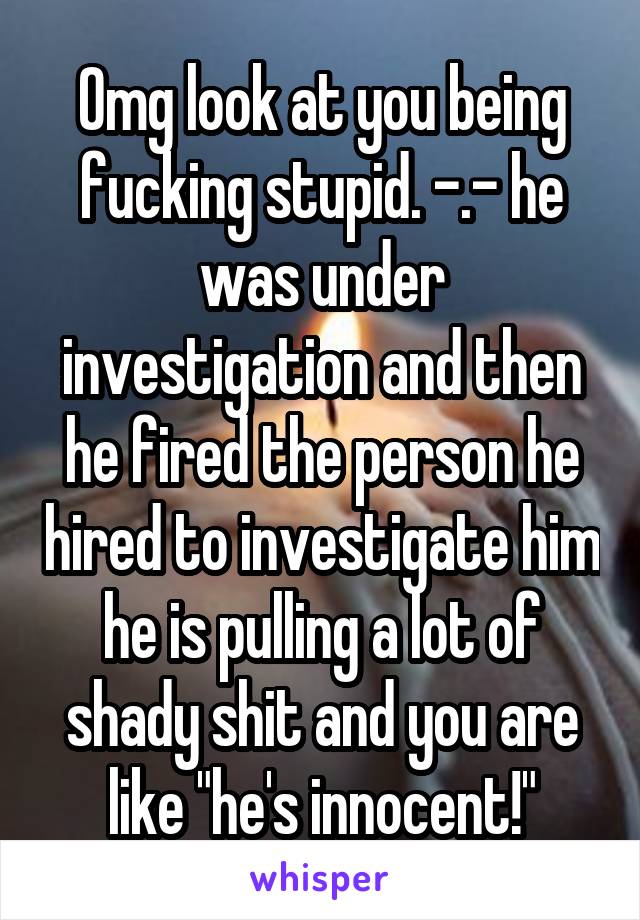 Omg look at you being fucking stupid. -.- he was under investigation and then he fired the person he hired to investigate him he is pulling a lot of shady shit and you are like "he's innocent!"